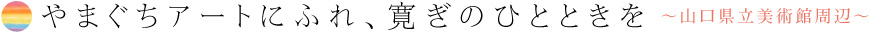 やまぐちアートにふれ、寛ぎのひとときを〜山口県立美術館周辺〜