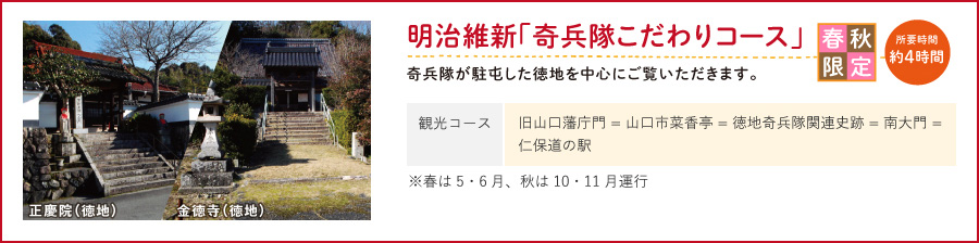 明治維新「奇兵隊こだわりコース」奇兵隊が駐屯した徳地を中心にご覧いただきます。（観光コース/旧山口藩庁門 = 山口市菜香亭 = 徳地奇兵隊関連史跡 = 南大門 = 仁保道の駅）春秋限定※春は5・6月、秋は10・11月運行