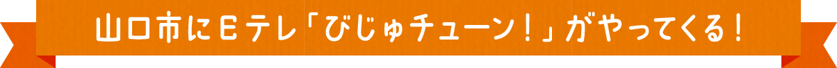 山口市にEテレ「びじゅチューン！」がやってくる！