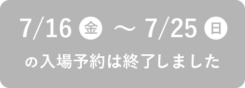 7/16（金）～7/25（日）の入場予約は終了しました