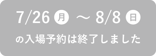 7/26（月）～8/8（日）の入場予約は終了しました