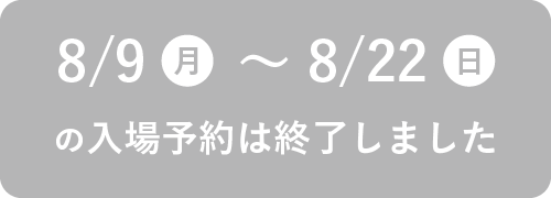 8/9（月）～8/22（日）の入場予約は終了しました